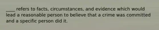 ____ refers to facts, circumstances, and evidence which would lead a reasonable person to believe that a crime was committed and a specific person did it.