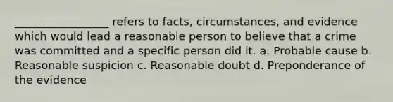 _________________ refers to facts, circumstances, and evidence which would lead a reasonable person to believe that a crime was committed and a specific person did it. a. Probable cause b. Reasonable suspicion c. Reasonable doubt d. Preponderance of the evidence