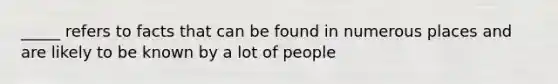 _____ refers to facts that can be found in numerous places and are likely to be known by a lot of people