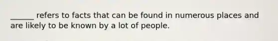 ______ refers to facts that can be found in numerous places and are likely to be known by a lot of people.