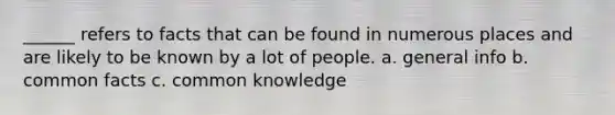 ______ refers to facts that can be found in numerous places and are likely to be known by a lot of people. a. general info b. common facts c. common knowledge