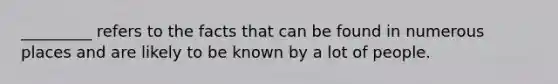 _________ refers to the facts that can be found in numerous places and are likely to be known by a lot of people.