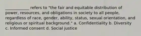 ____________ refers to "the fair and equitable distribution of power, resources, and obligations in society to all people, regardless of race, gender, ability, status, sexual orientation, and religious or spiritual background." a. Confidentiality b. Diversity c. Informed consent d. Social justice