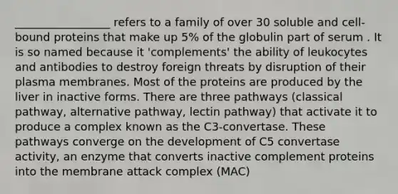 _________________ refers to a family of over 30 soluble and cell-bound proteins that make up 5% of the globulin part of serum . It is so named because it 'complements' the ability of leukocytes and antibodies to destroy foreign threats by disruption of their plasma membranes. Most of the proteins are produced by the liver in inactive forms. There are three pathways (classical pathway, alternative pathway, lectin pathway) that activate it to produce a complex known as the C3-convertase. These pathways converge on the development of C5 convertase activity, an enzyme that converts inactive complement proteins into the membrane attack complex (MAC)