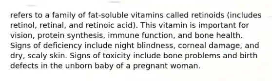 refers to a family of fat-soluble vitamins called retinoids (includes retinol, retinal, and retinoic acid). This vitamin is important for vision, protein synthesis, immune function, and bone health. Signs of deficiency include night blindness, corneal damage, and dry, scaly skin. Signs of toxicity include bone problems and birth defects in the unborn baby of a pregnant woman.