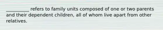 __________ refers to family units composed of one or two parents and their dependent children, all of whom live apart from other relatives.