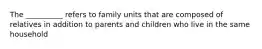 The __________ refers to family units that are composed of relatives in addition to parents and children who live in the same household