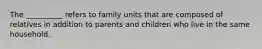 The __________ refers to family units that are composed of relatives in addition to parents and children who live in the same household.