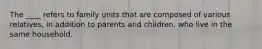 The ____ refers to family units that are composed of various relatives, in addition to parents and children, who live in the same household.