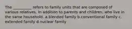 The __________ refers to family units that are composed of various relatives, in addition to parents and children, who live in the same household.​ a.​blended family b.​conventional family c.​extended family d.​nuclear family