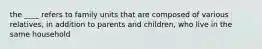 the ____ refers to family units that are composed of various relatives, in addition to parents and children, who live in the same household