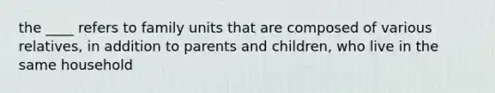 the ____ refers to family units that are composed of various relatives, in addition to parents and children, who live in the same household