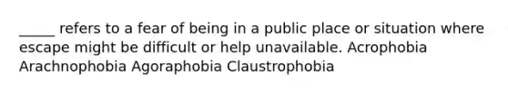 _____ refers to a fear of being in a public place or situation where escape might be difficult or help unavailable. Acrophobia Arachnophobia Agoraphobia Claustrophobia