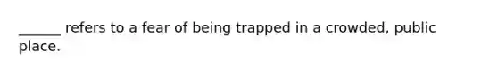 ______ refers to a fear of being trapped in a crowded, public place.