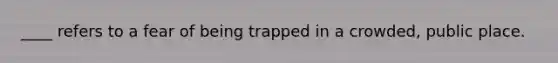 ____ refers to a fear of being trapped in a crowded, public place.