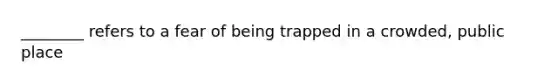 ________ refers to a fear of being trapped in a crowded, public place