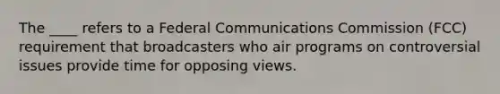 The ____ refers to a Federal Communications Commission (FCC) requirement that broadcasters who air programs on controversial issues provide time for opposing views.