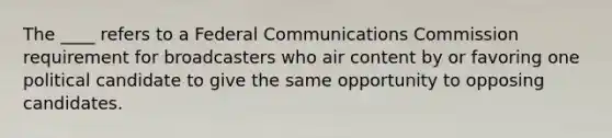 The ____ refers to a Federal Communications Commission requirement for broadcasters who air content by or favoring one political candidate to give the same opportunity to opposing candidates.