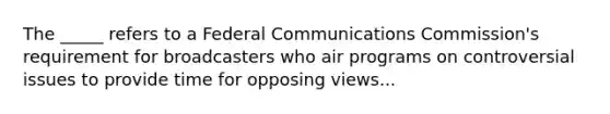 The _____ refers to a Federal Communications Commission's requirement for broadcasters who air programs on controversial issues to provide time for opposing views...