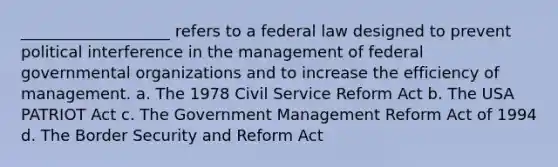 ___________________ refers to a federal law designed to prevent political interference in the management of federal governmental organizations and to increase the efficiency of management. a. The 1978 Civil Service Reform Act b. The USA PATRIOT Act c. The Government Management Reform Act of 1994 d. The Border Security and Reform Act