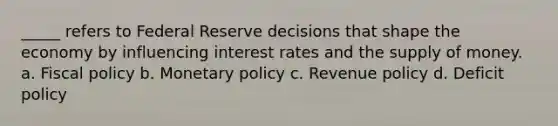 _____ refers to Federal Reserve decisions that shape the economy by influencing interest rates and the supply of money. a. Fiscal policy b. Monetary policy c. Revenue policy d. Deficit policy