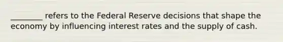 ________ refers to the Federal Reserve decisions that shape the economy by influencing interest rates and the supply of cash.