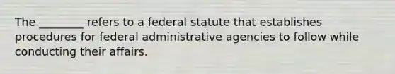 The ________ refers to a federal statute that establishes procedures for federal administrative agencies to follow while conducting their affairs.