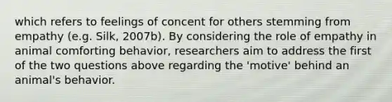 which refers to feelings of concent for others stemming from empathy (e.g. Silk, 2007b). By considering the role of empathy in animal comforting behavior, researchers aim to address the first of the two questions above regarding the 'motive' behind an animal's behavior.