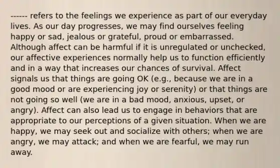 ------ refers to the feelings we experience as part of our everyday lives. As our day progresses, we may find ourselves feeling happy or sad, jealous or grateful, proud or embarrassed. Although affect can be harmful if it is unregulated or unchecked, our affective experiences normally help us to function efficiently and in a way that increases our chances of survival. Affect signals us that things are going OK (e.g., because we are in a good mood or are experiencing joy or serenity) or that things are not going so well (we are in a bad mood, anxious, upset, or angry). Affect can also lead us to engage in behaviors that are appropriate to our perceptions of a given situation. When we are happy, we may seek out and socialize with others; when we are angry, we may attack; and when we are fearful, we may run away.