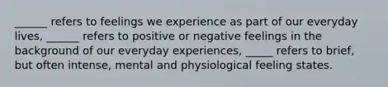 ______ refers to feelings we experience as part of our everyday lives, ______ refers to positive or negative feelings in the background of our everyday experiences, _____ refers to brief, but often intense, mental and physiological feeling states.