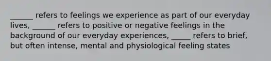 ______ refers to feelings we experience as part of our everyday lives, ______ refers to positive or negative feelings in the background of our everyday experiences, _____ refers to brief, but often intense, mental and physiological feeling states