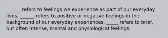 ______ refers to feelings we experience as part of our everyday lives, ______ refers to positive or negative feelings in the background of our everyday experiences, _____ refers to brief, but often intense, mental and physiological feelings.