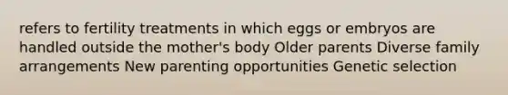 refers to fertility treatments in which eggs or embryos are handled outside the mother's body Older parents Diverse family arrangements New parenting opportunities Genetic selection