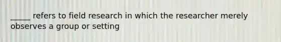 _____ refers to field research in which the researcher merely observes a group or setting