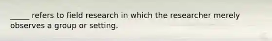 _____ refers to field research in which the researcher merely observes a group or setting.