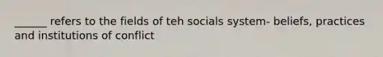 ______ refers to the fields of teh socials system- beliefs, practices and institutions of conflict