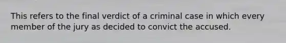 This refers to the final verdict of a criminal case in which every member of the jury as decided to convict the accused.