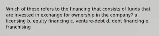 Which of these refers to the financing that consists of funds that are invested in exchange for ownership in the company? a. licensing b. equity financing c. venture-debt d. debt financing e. franchising