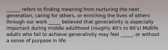 ______ refers to finding meaning from nurturing the next generation, caring for others, or enriching the lives of others through our work _____ believed that generativity is especially important during middle adulthood (roughly 40's to 60's) Midlife adults who fail to achieve generativity may feel _____, or without a sense of purpose in life