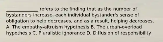 ______________ refers to the finding that as the number of bystanders increase, each individual bystander's sense of obligation to help decreases, and as a result, helping decreases. A. The empathy-altruism hypothesis B. The urban-overload hypothesis C. Pluralistic ignorance D. Diffusion of responsibility