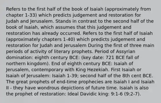 Refers to the first half of the book of Isaiah (approximately from chapter 1-33) which predicts judgement and restoration for Judah and Jerusalem. Stands in contrast to the second half of the book of Isaiah, which assumes that this judgement and restoration has already occurred. Refers to the first half of Isaiah (approximately chapters 1-40) which predicts judgement and restoration for Judah and Jerusalem During the first of three main periods of activity of literary prophets. Period of Assyrian domination: eighth century BCE: (key date: 721 BCE fall of northern kingdom). End of eighth century BCE: Isaiah of Jerusalem, contemporary with King Hezekiah. First Isaiah or Isaiah of Jerusalem: Isaiah 1-39; second half of the 8th cent BCE. The great prophets of end-time prophecies are Isaiah I and Isaiah II - they have wondrous depictions of future time. Isaiah is also the prophet of restoration: Ideal Davidic king: 9:1-6 (9:2-7).