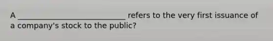 A ____________________________ refers to the very first issuance of a company's stock to the public?