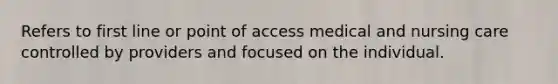 Refers to first line or point of access medical and nursing care controlled by providers and focused on the individual.