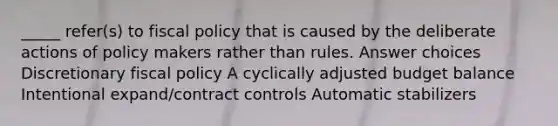 _____ refer(s) to fiscal policy that is caused by the deliberate actions of policy makers rather than rules. Answer choices Discretionary fiscal policy A cyclically adjusted budget balance Intentional expand/contract controls Automatic stabilizers