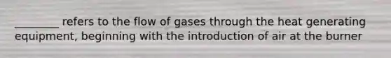 ________ refers to the flow of gases through the heat generating equipment, beginning with the introduction of air at the burner