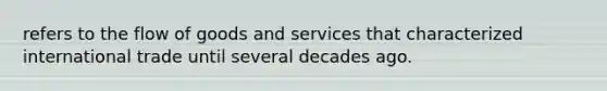 refers to the flow of goods and services that characterized international trade until several decades ago.