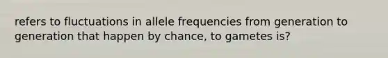 refers to fluctuations in allele frequencies from generation to generation that happen by chance, to gametes is?