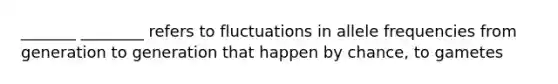 _______ ________ refers to fluctuations in allele frequencies from generation to generation that happen by chance, to gametes