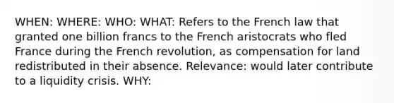 WHEN: WHERE: WHO: WHAT: Refers to the French law that granted one billion francs to the French aristocrats who fled France during the French revolution, as compensation for land redistributed in their absence. Relevance: would later contribute to a liquidity crisis. WHY: