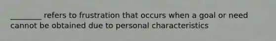 ________ refers to frustration that occurs when a goal or need cannot be obtained due to personal characteristics